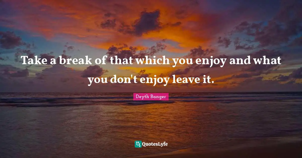 Take a break of that which you enjoy and what you don't enjoy leave it.