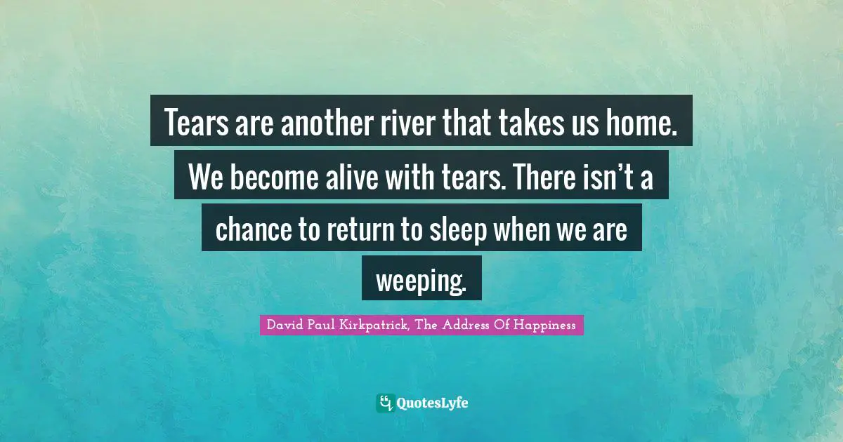 Tears are another river that takes us home. We become alive with tears. There isn’t a chance to return to sleep when we are weeping.