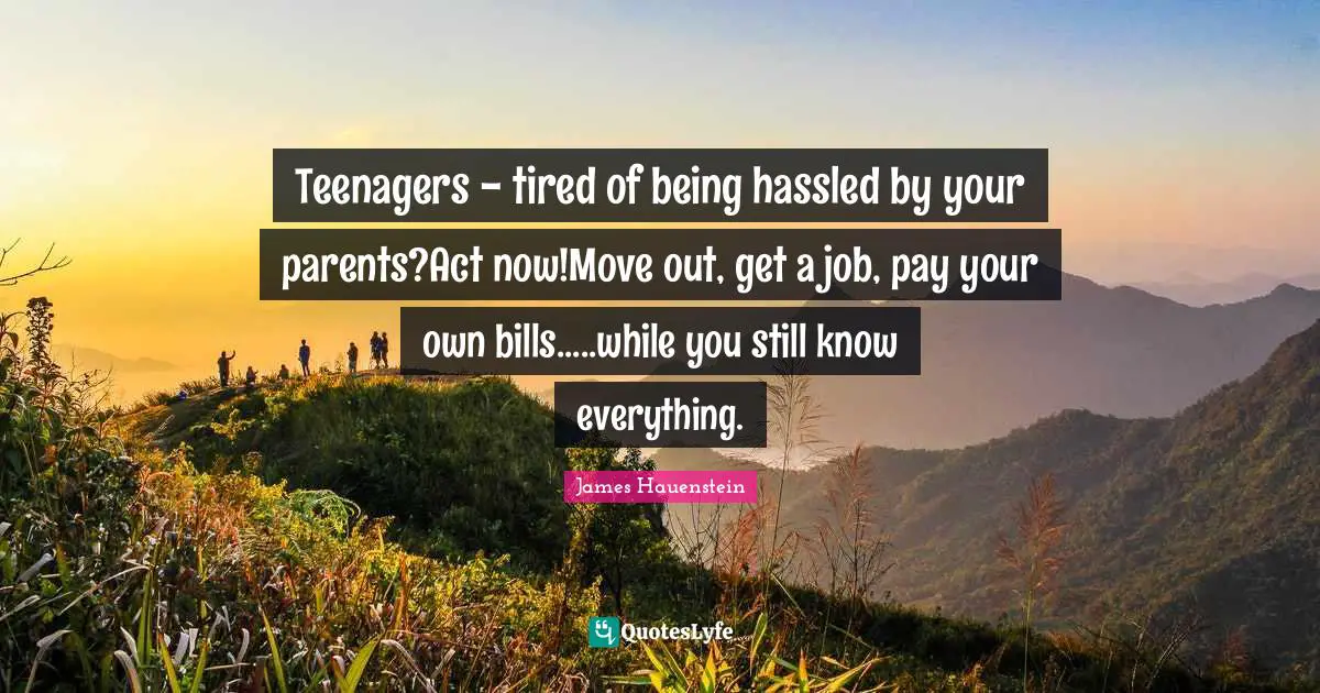 Teenagers - tired of being hassled by your parents?Act now!Move out, get a job, pay your own bills.....while you still know everything.