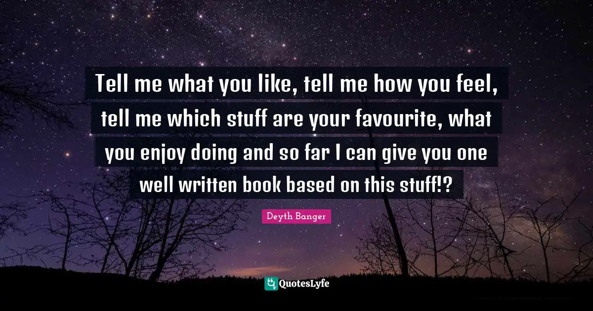 Tell me what you like, tell me how you feel, tell me which stuff are your favourite, what you enjoy doing and so far I can give you one well written book based on this stuff!?