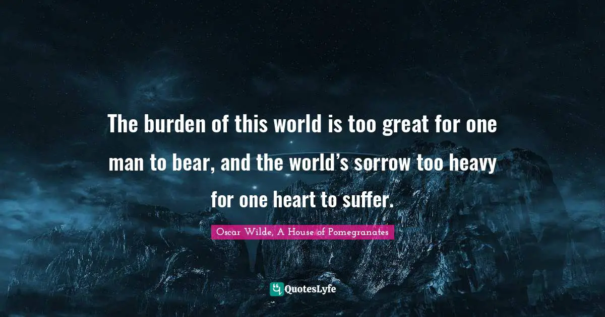 The burden of this world is too great for one man to bear, and the world’s sorrow too heavy for one heart to suffer.