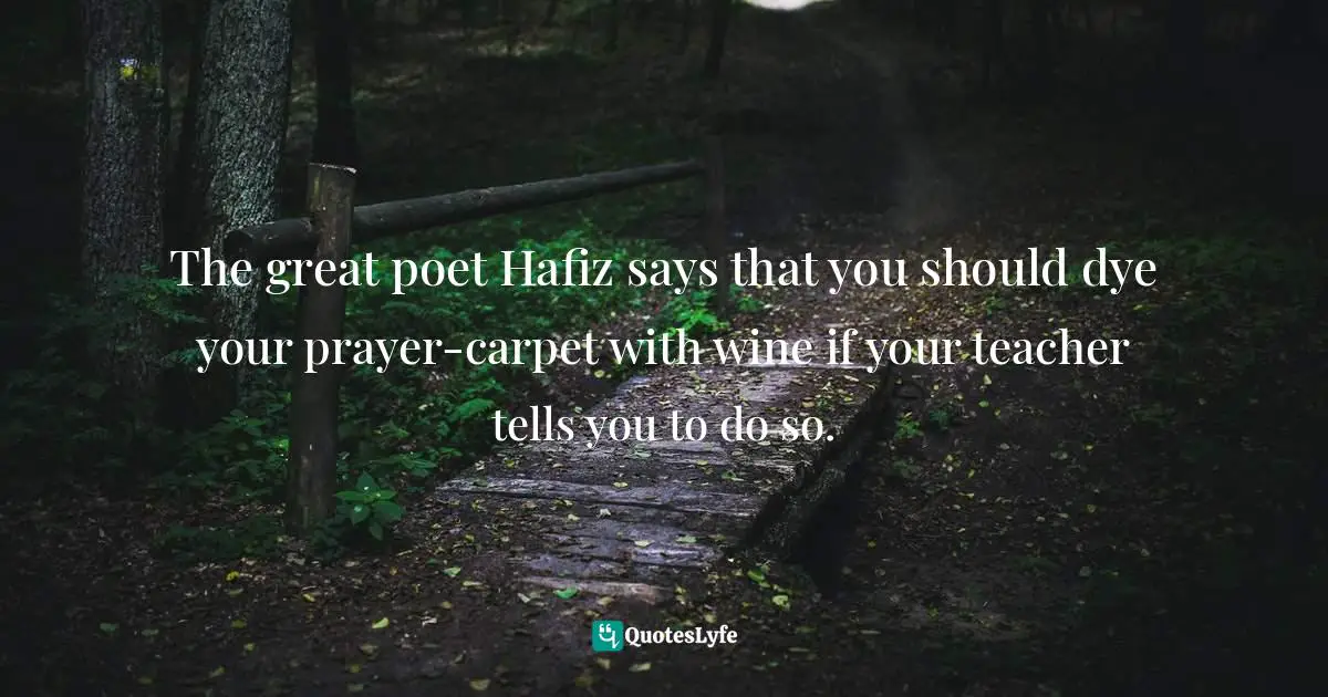 The great poet Hafiz says that you should dye your prayer-carpet with wine if your teacher tells you to do so.