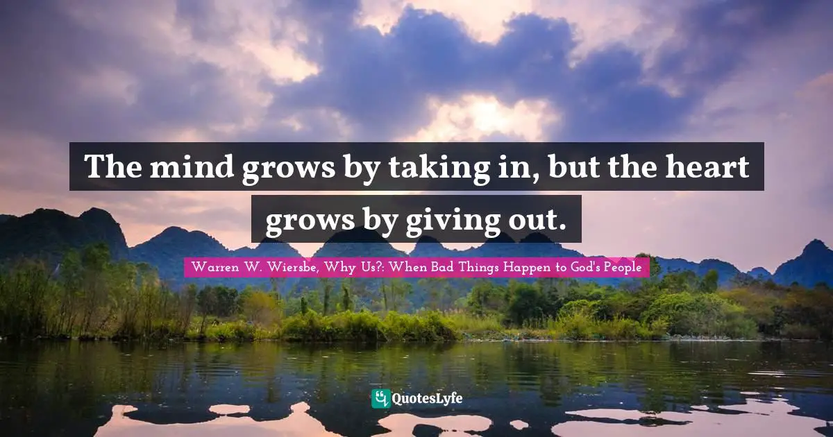 Warren W. Wiersbe, Why Us?: When Bad Things Happen to God's People Quotes: The mind grows by taking in, but the heart grows by giving out.
