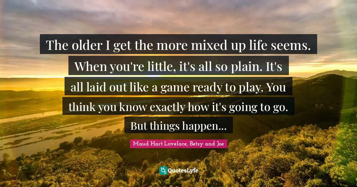 The older I get the more mixed up life seems. When you're little, it's all so plain. It's all laid out like a game ready to play. You think you know exactly how it's going to go. But things happen...