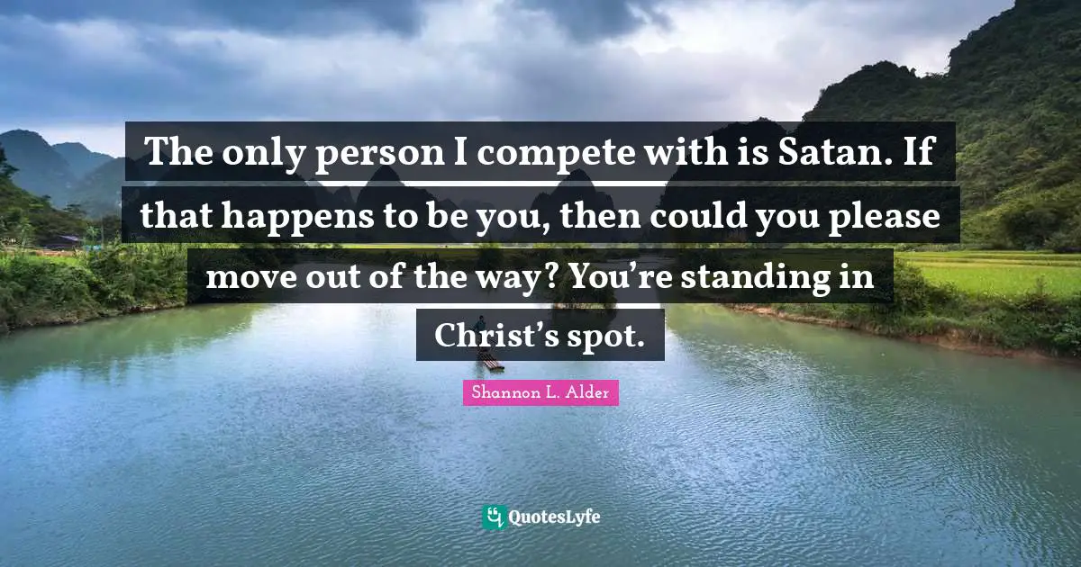 The only person I compete with is Satan. If that happens to be you, then could you please move out of the way? You’re standing in Christ’s spot.