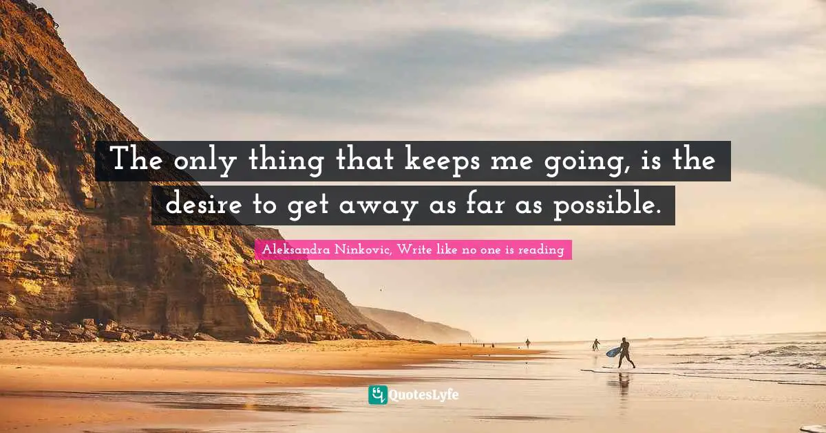 The only thing that keeps me going, is the desire to get away as far as possible.