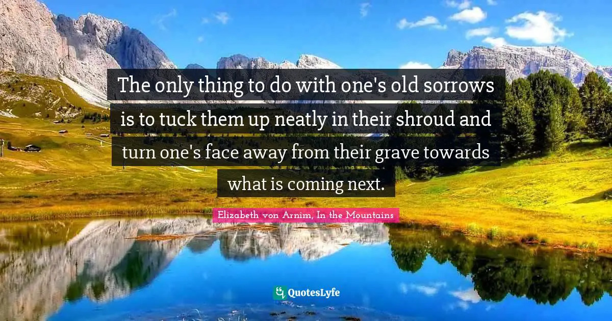 The only thing to do with one's old sorrows is to tuck them up neatly in their shroud and turn one's face away from their grave towards what is coming next.