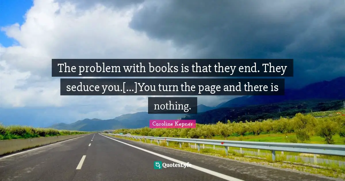 The problem with books is that they end. They seduce you.[…]You turn the page and there is nothing.