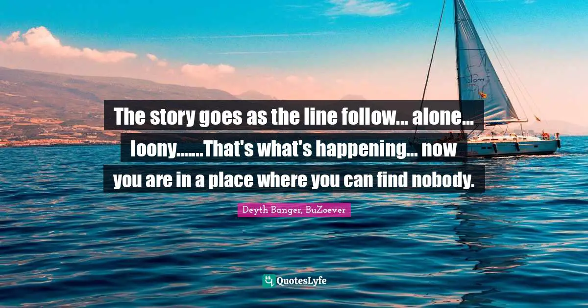 The story goes as the line follow... alone... loony.......That's what's happening... now you are in a place where you can find nobody.