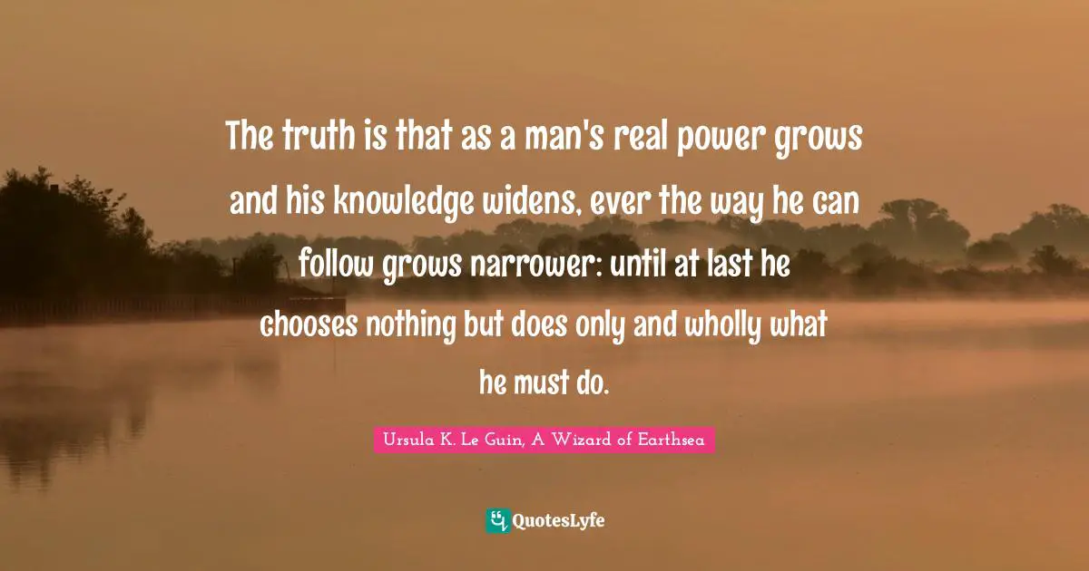 The truth is that as a man's real power grows and his knowledge widens, ever the way he can follow grows narrower: until at last he chooses nothing but does only and wholly what he must do.