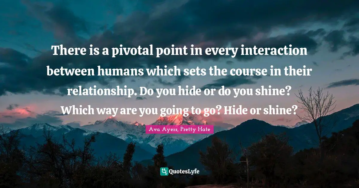 Ava Quotes: "There is a pivotal point in every interaction between humans which sets the course in their relationship. Do you hide or do you shine? Which way are you going to go? Hide or shine?"