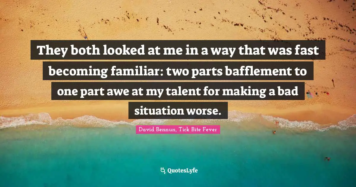 They both looked at me in a way that was fast becoming familiar: two parts bafflement to one part awe at my talent for making a bad situation worse.