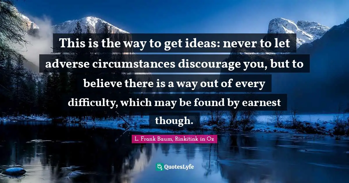 This is the way to get ideas: never to let adverse circumstances discourage you, but to believe there is a way out of every difficulty, which may be found by earnest though.