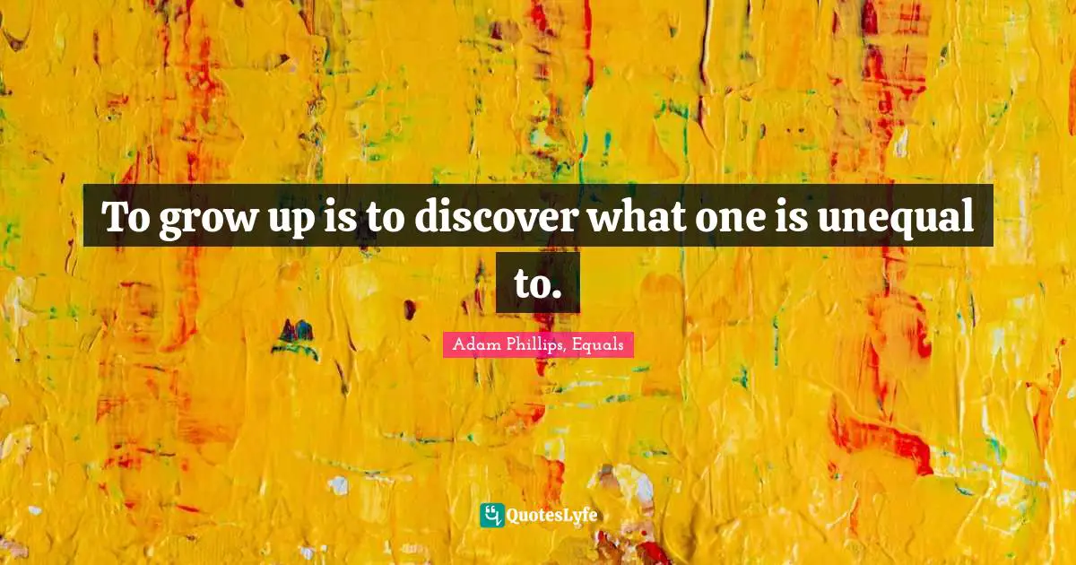 To grow up is to discover what one is unequal to.