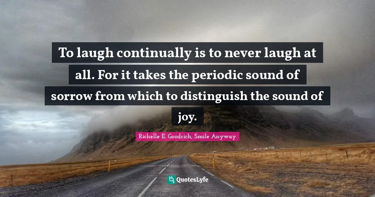 To laugh continually is to never laugh at all. For it takes the periodic sound of sorrow from which to distinguish the sound of joy.