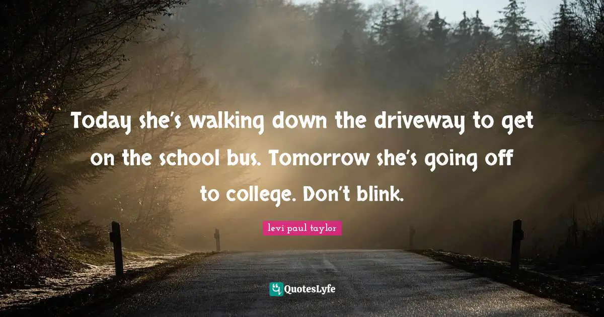 Today she’s walking down the driveway to get on the school bus. Tomorrow she’s going off to college. Don’t blink.