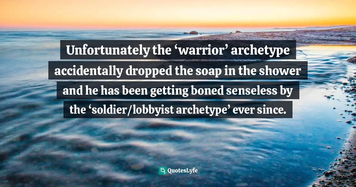 Unfortunately the ‘warrior’ archetype accidentally dropped the soap in the shower and he has been getting boned senseless by the ‘soldier/lobbyist archetype’ ever since.