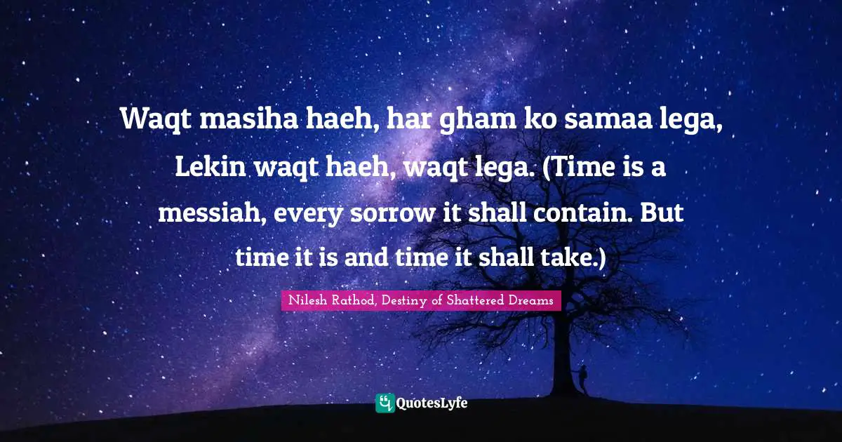 Waqt masiha haeh, har gham ko samaa lega, Lekin waqt haeh, waqt lega. (Time is a messiah, every sorrow it shall contain. But time it is and time it shall take.)