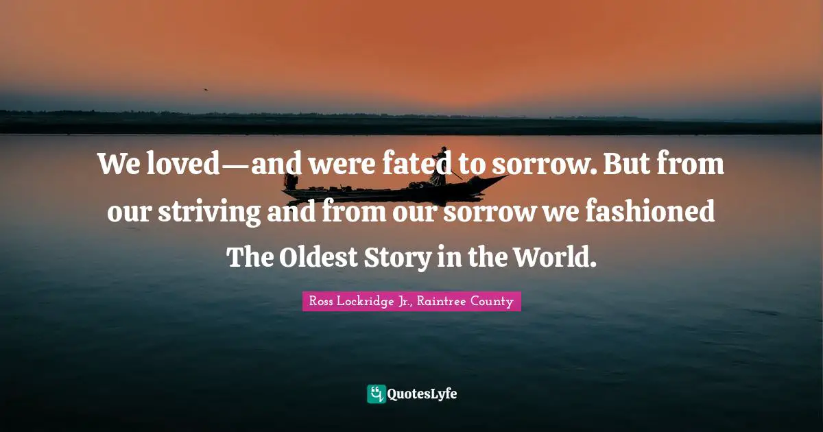 We loved—and were fated to sorrow. But from our striving and from our sorrow we fashioned The Oldest Story in the World.