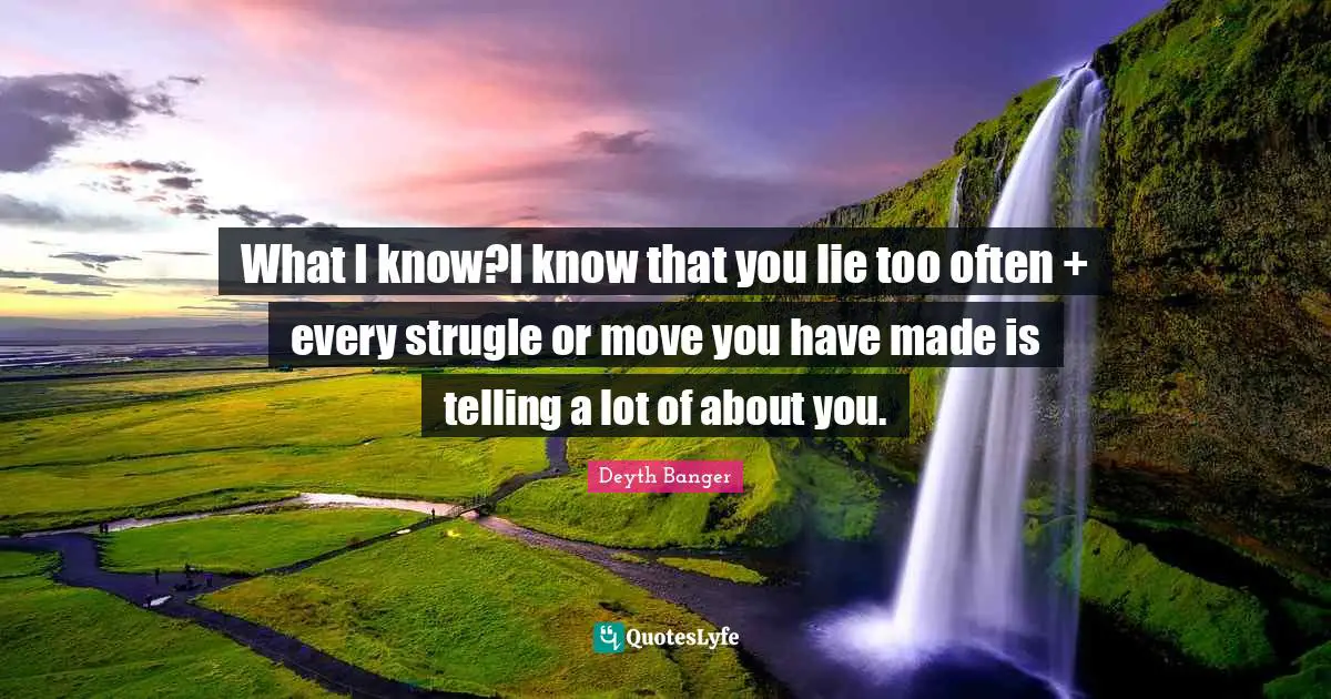 What I know?I know that you lie too often + every strugle or move you have made is telling a lot of about you.