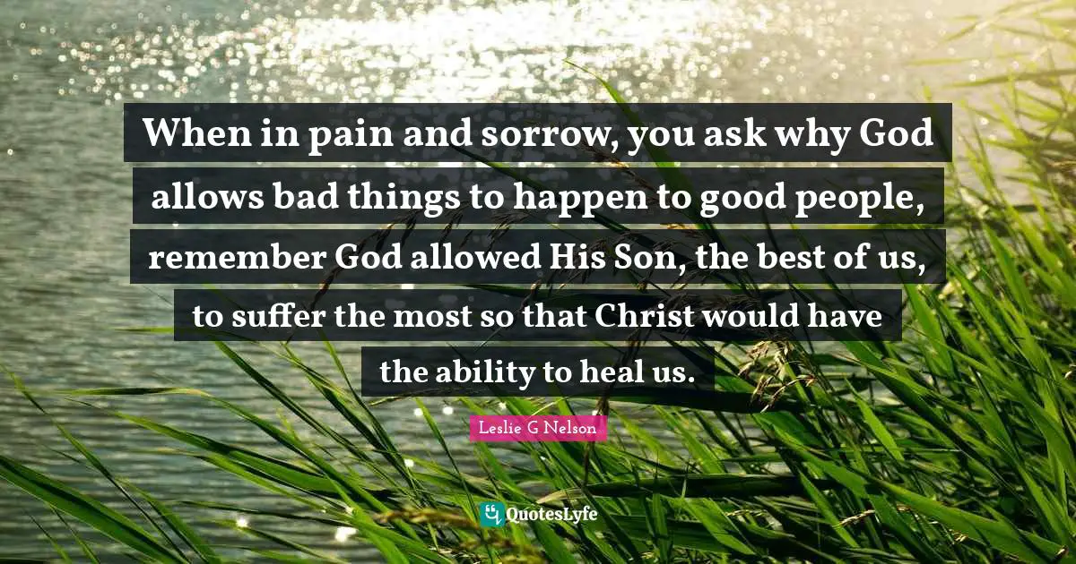 When in pain and sorrow, you ask why God allows bad things to happen to good people, remember God allowed His Son, the best of us, to suffer the most so that Christ would have the ability to heal us.