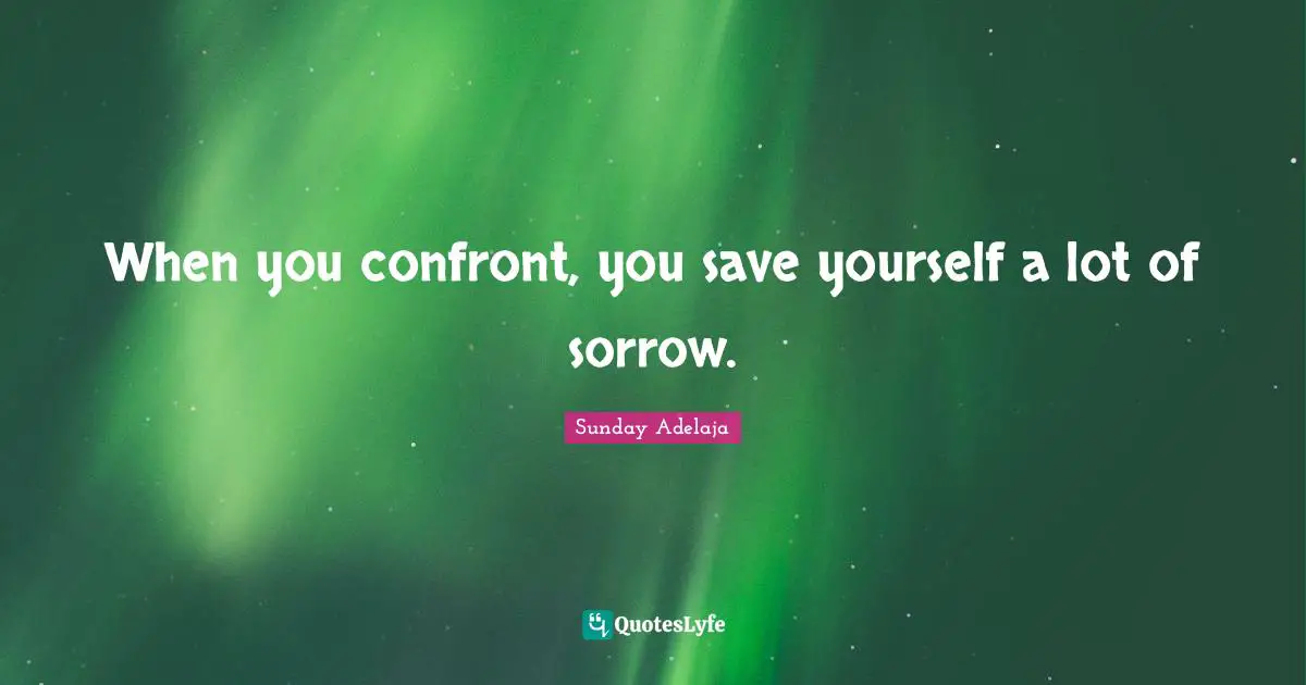 When you confront, you save yourself a lot of sorrow.