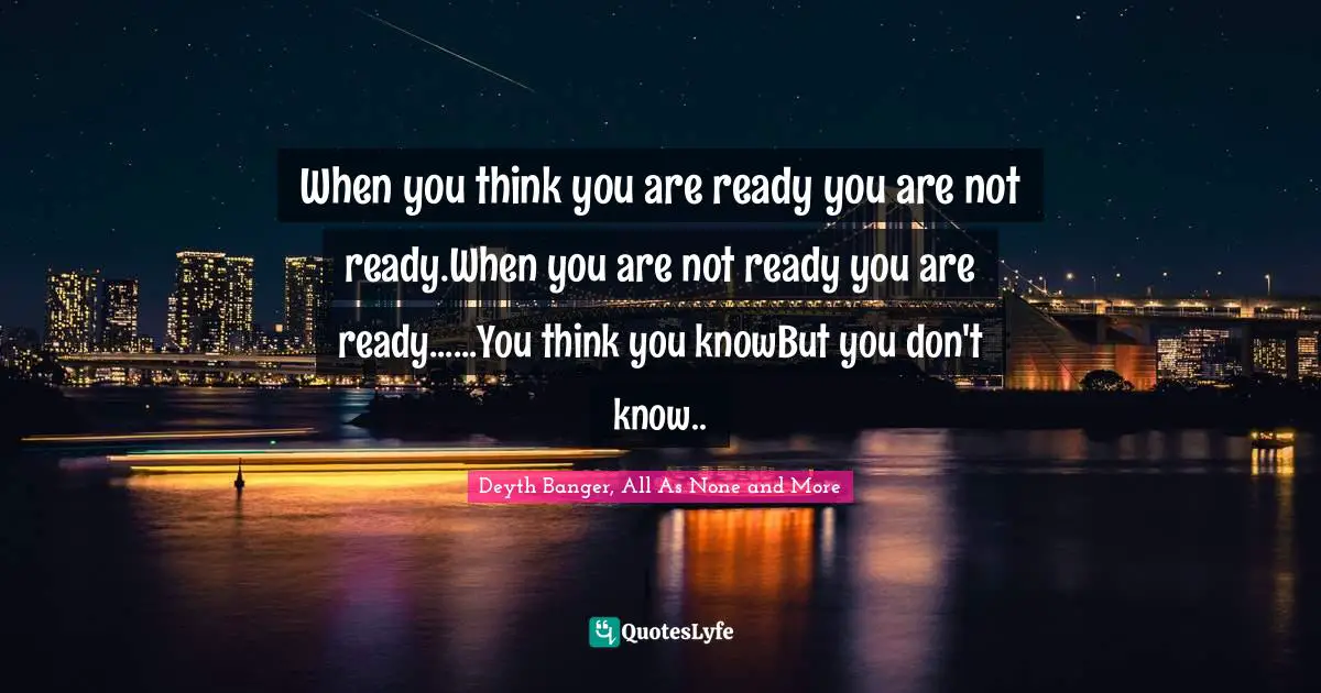 When you think you are ready you are not ready.When you are not ready you are ready......You think you knowBut you don't know..