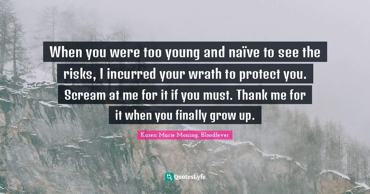 When you were too young and naïve to see the risks, I incurred your wrath to protect you. Scream at me for it if you must. Thank me for it when you finally grow up.