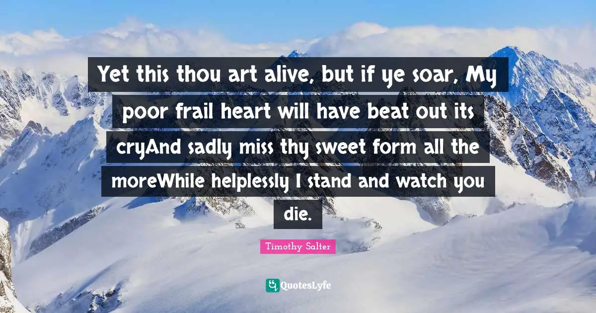 Sonnet Quotes: "Yet this thou art alive, but if ye soar, My poor frail heart will have beat out its cryAnd sadly miss thy sweet form all the moreWhile helplessly I stand and watch you die."