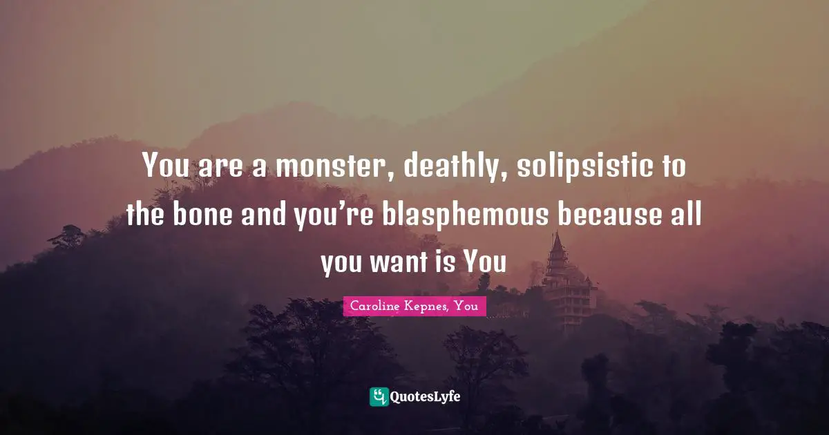 You are a monster, deathly, solipsistic to the bone and you’re blasphemous because all you want is You