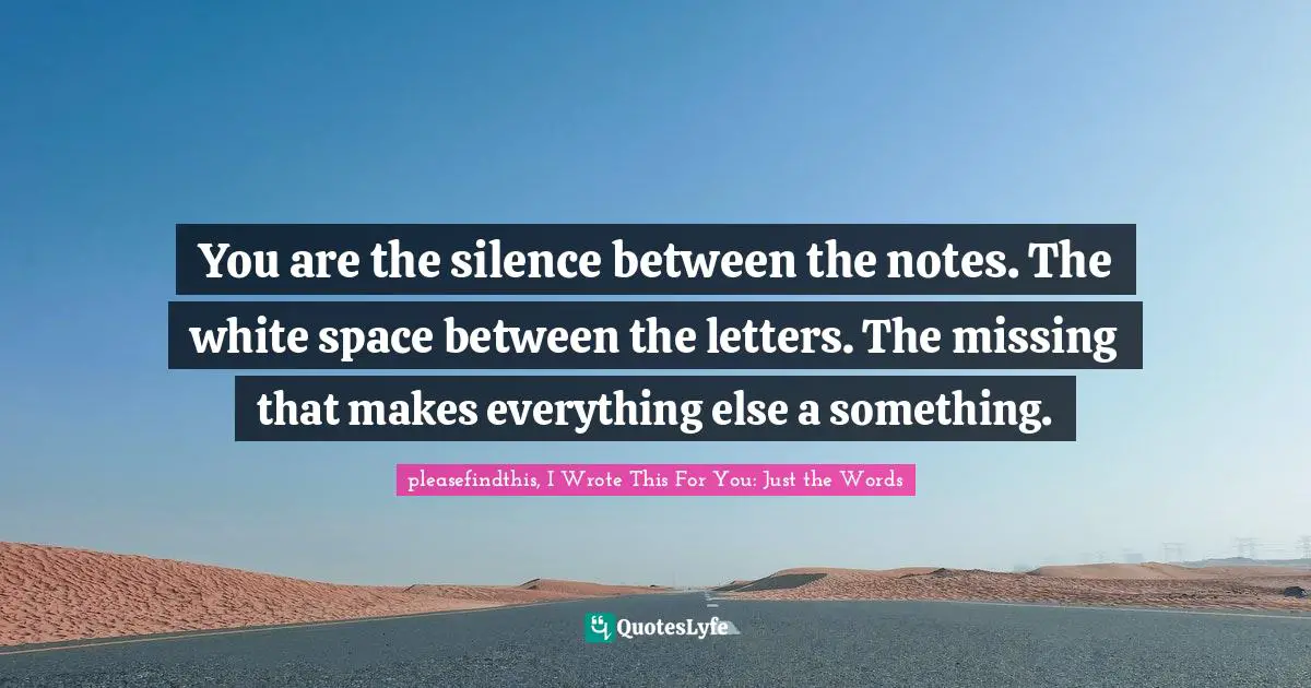 You are the silence between the notes. The white space between the letters. The missing that makes everything else a something.