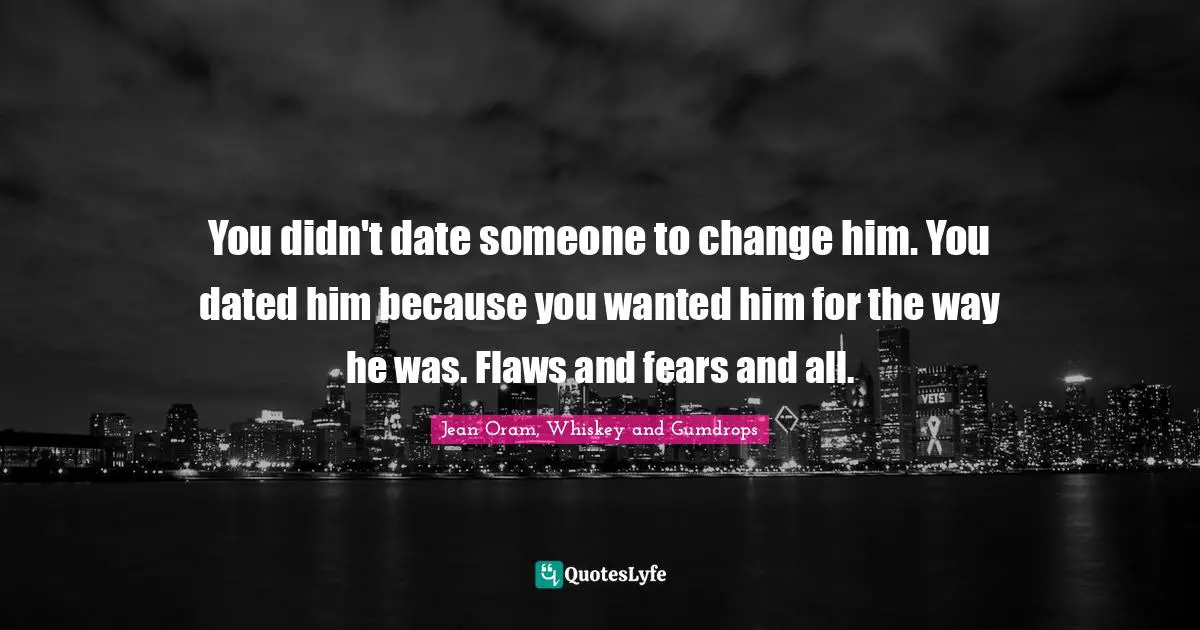 You didn't date someone to change him. You dated him because you wanted him for the way he was. Flaws and fears and all.