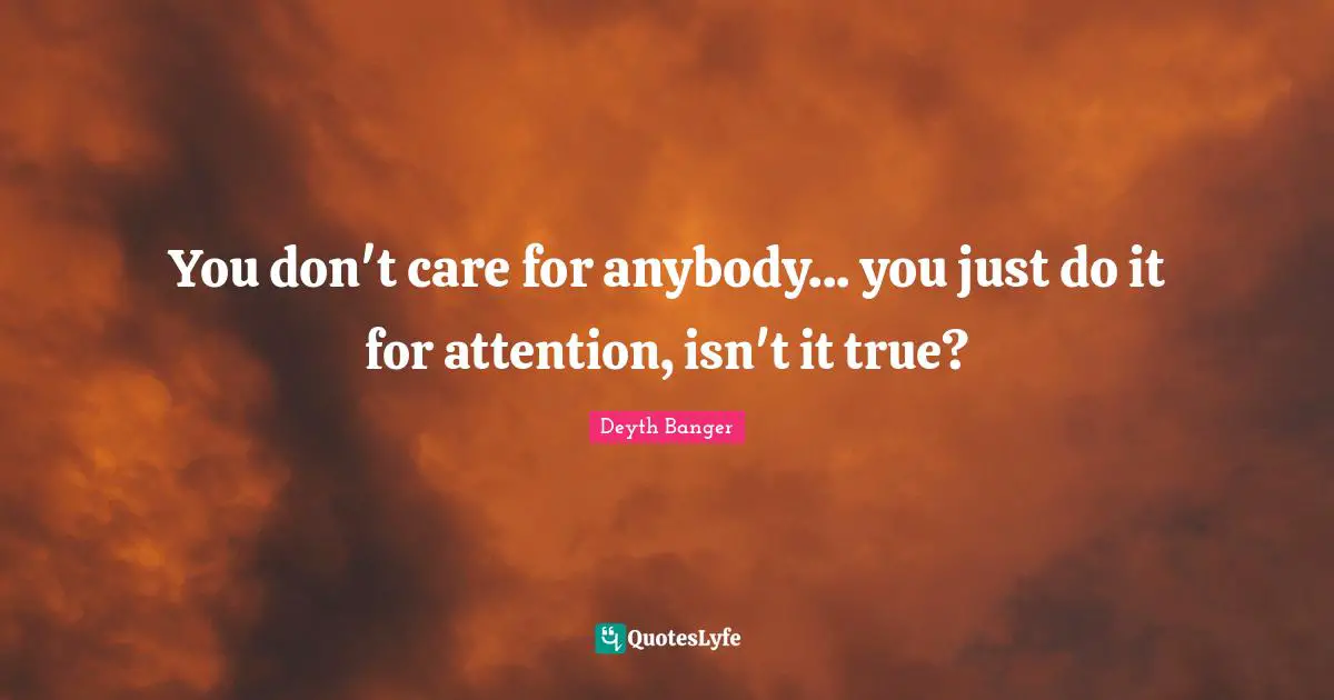 You don't care for anybody... you just do it for attention, isn't it true?
