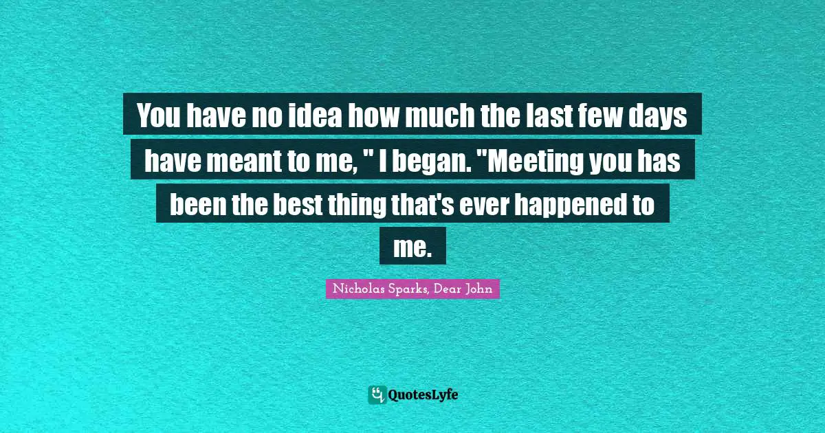 You have no idea how much the last few days have meant to me, " I began. "Meeting you has been the best thing that's ever happened to me.