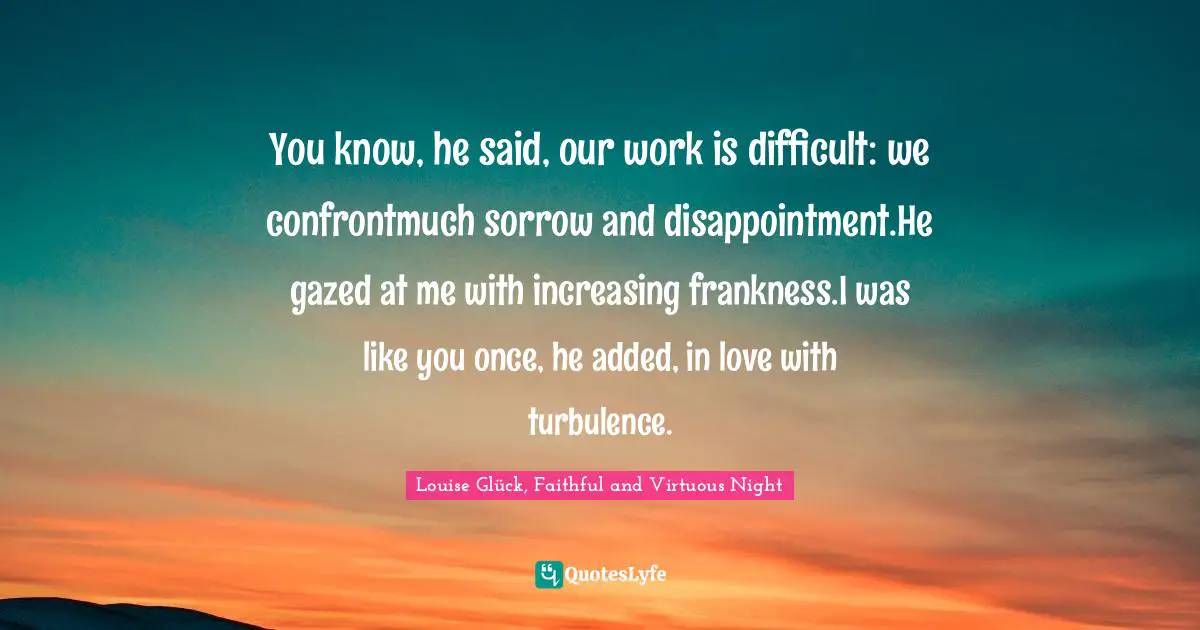 You know, he said, our work is difficult: we confrontmuch sorrow and disappointment.He gazed at me with increasing frankness.I was like you once, he added, in love with turbulence.
