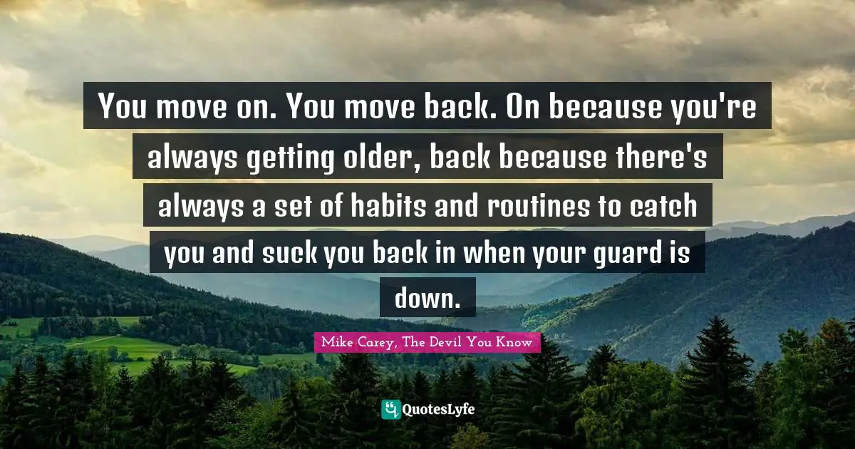 You move on. You move back. On because you're always getting older, back because there's always a set of habits and routines to catch you and suck you back in when your guard is down.