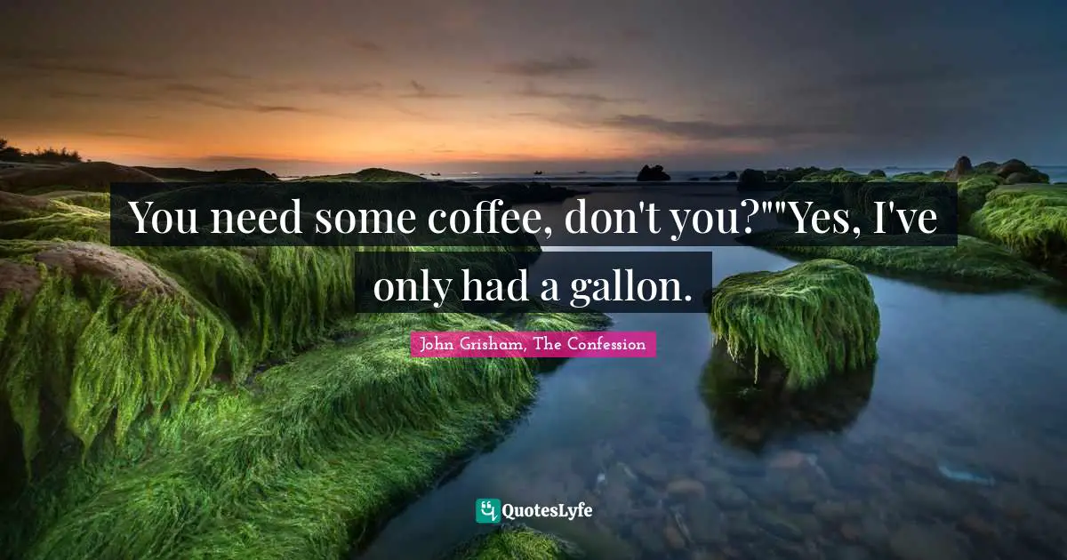You need some coffee, don't you?""Yes, I've only had a gallon.