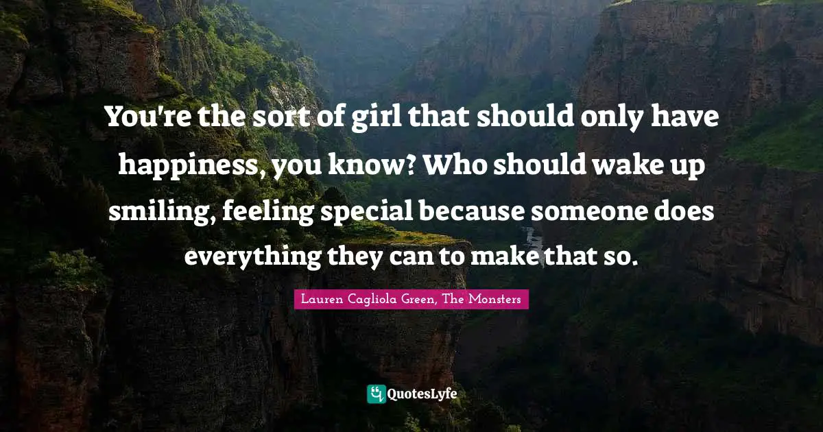 You're the sort of girl that should only have happiness, you know? Who should wake up smiling, feeling special because someone does everything they can to make that so.