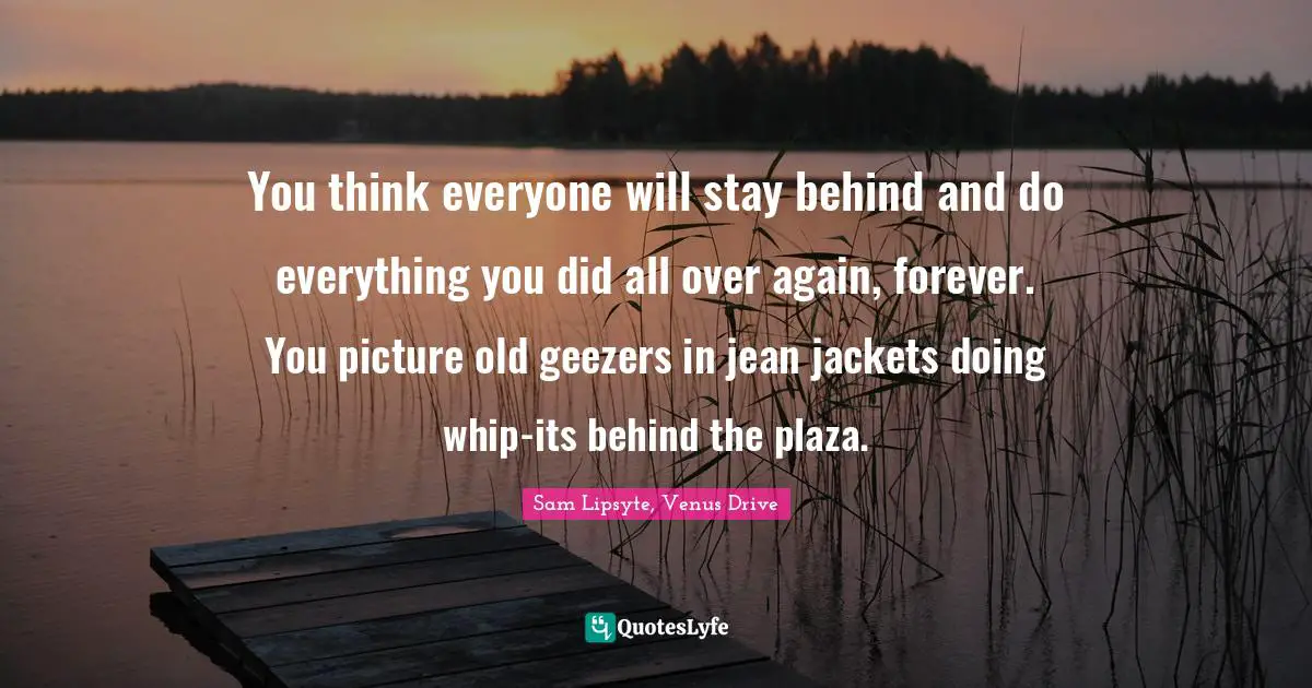 You think everyone will stay behind and do everything you did all over again, forever. You picture old geezers in jean jackets doing whip-its behind the plaza.