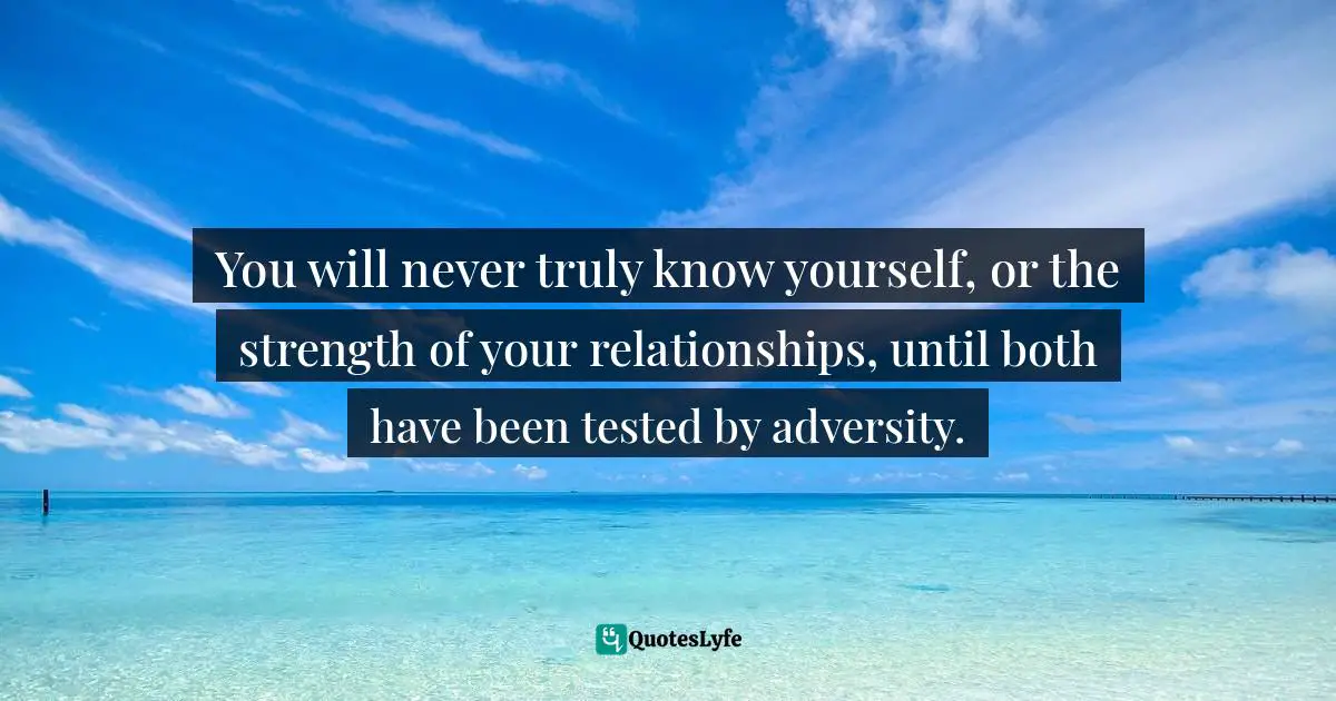 You will never truly know yourself, or the strength of your relationships, until both have been tested by adversity.