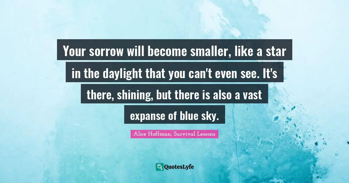Alice Hoffman, Survival Lessons Quotes: "Your sorrow will become smaller, like a star in the daylight that you can't even see. It's there, shining, but there is also a vast expanse of blue sky."