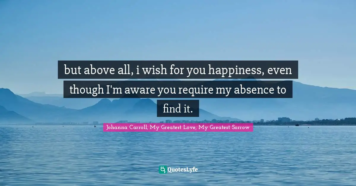 but above all, i wish for you happiness, even though I'm aware you require my absence to find it.