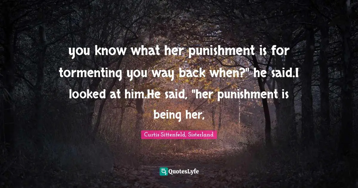 you know what her punishment is for tormenting you way back when?" he said.I looked at him.He said, "her punishment is being her, 