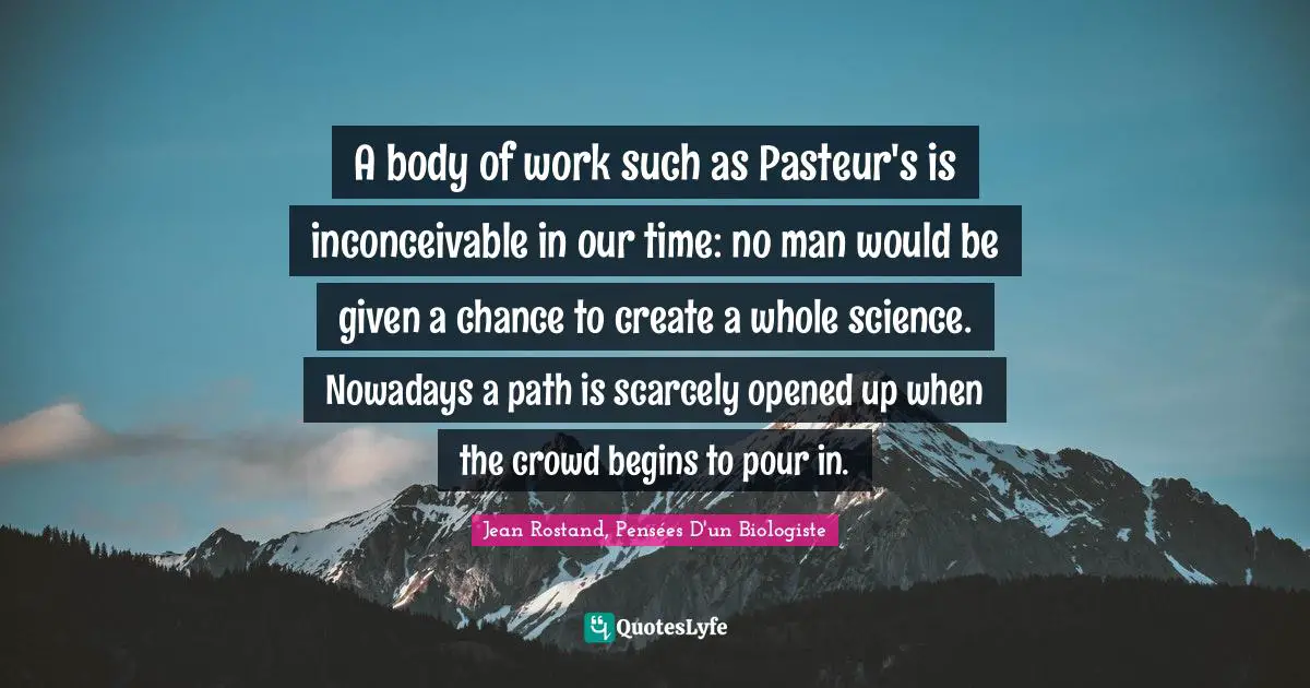 Praise Quotes: "A body of work such as Pasteur's is inconceivable in our time: no man would be given a chance to create a whole science. Nowadays a path is scarcely opened up when the crowd begins to pour in."
