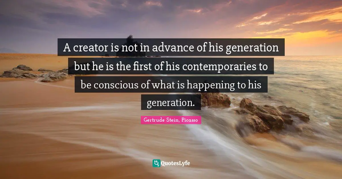 A creator is not in advance of his generation but he is the first of his contemporaries to be conscious of what is happening to his generation.