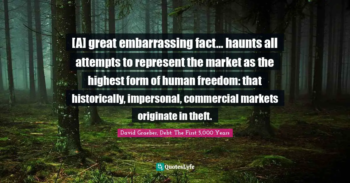 [A] great embarrassing fact… haunts all attempts to represent the market as the highest form of human freedom: that historically, impersonal, commercial markets originate in theft.