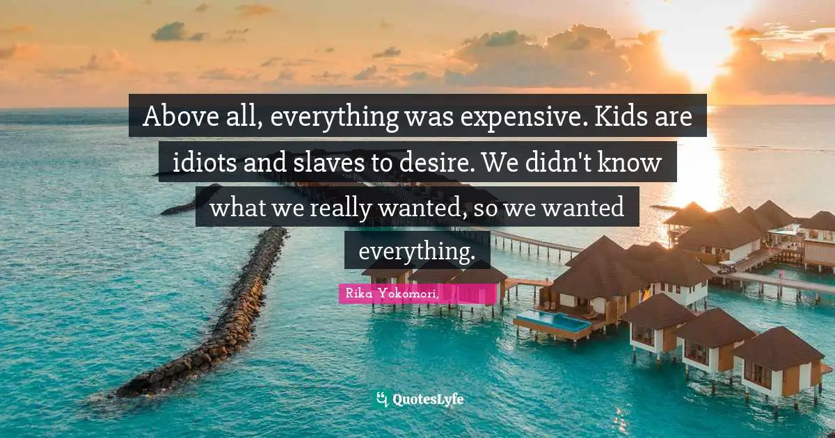 Above all, everything was expensive. Kids are idiots and slaves to desire. We didn't know what we really wanted, so we wanted everything.