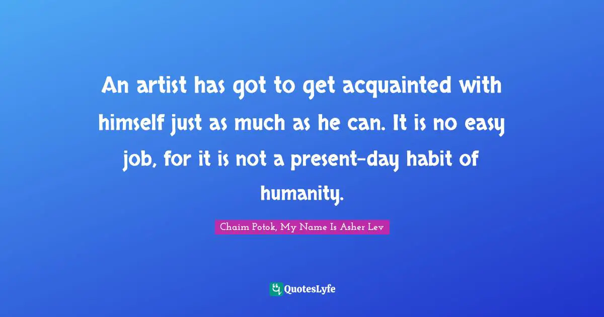 An artist has got to get acquainted with himself just as much as he can. It is no easy job, for it is not a present-day habit of humanity.