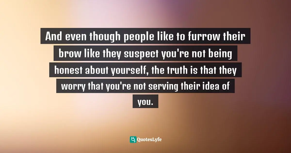 And even though people like to furrow their brow like they suspect you're not being honest about yourself, the truth is that they worry that you're not serving their idea of you.