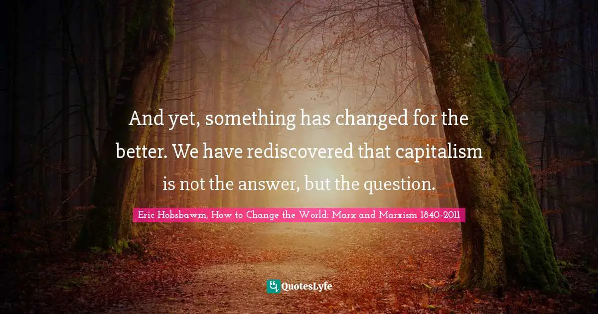 And yet, something has changed for the better. We have rediscovered that capitalism is not the answer, but the question.